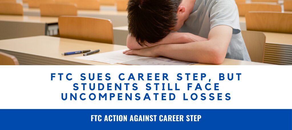 Career Step FTC lawsuit Career Step job placement fraud false job placement claims school Career Step debt cancellation settlement FTC deceptive advertising education online career training scam lawsuit student uncompensated damages claim The FTC sued Career Step for false job placement claims, but many students may still face thousands in uncompensated damages. Learn your legal options with Sanders Law Group.